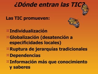 ¿Dónde entran las TIC? Las TIC promueven: Individualizaci ón Globalización (desatención a especificidades locales) Ruptura de jerarquías tradicionales Dependencias Información más que conocimiento y saberes 