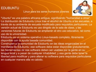 EDUBUNTU Linux para los seres humanos jóvenes  &quot;Ubuntu&quot; es una palabra africana antigua, significando &quot;humanidad a otras&quot;. La distribución de Edubuntu Linux trae el alcohol de Ubuntu a las escuelas, a través de su ambiente de escuela modificado para requisitos particulares. La versión actual de Edubuntu es uso dirigido de la sala de clase, y las versiones futuras de Edubuntu se ampliarán al otro uso educativo, tal como uso de la universidad.  Edubuntu es un sistema operativo Linux-basado completo, libremente disponible con la ayuda basada comunidad. Construyen a la comunidad de Edubuntu en las ideas engarzadas en el manifiesto de Edubuntu: ese software debe estar disponible gratuitamente, las herramientas de ese software deben ser usables por la gente en su lengua local y a pesar de cualquier inhabilidad, y esa gente debe tener la libertad para modificar y para alterar su software para requisitos particulares en cualquier manera ella ve cabido. 