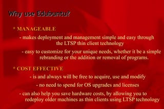 Why use Edubuntu? * MANAGEABLE - makes deployment and management simple and easy through  the LTSP thin client technology - easy to customize for your unique needs, whether it be a simple  rebranding or the addition or removal of programs. * COST EFFECTIVE - is and always will be free to acquire, use and modify - no need to spend for OS upgrades and licenses - can also help you save hardware costs, by allowing you to  redeploy older machines as thin clients using LTSP technology 