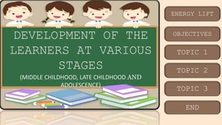 ENERGY LIFT
OBJECTIVES
TOPIC 1
TOPIC 2
TOPIC 3
END
DEVELOPMENT OF THE
LEARNERS AT VARIOUS
STAGES
(MIDDLE CHILDHOOD, LATE CHILDHOOD AND
ADOLESCENCE)
 