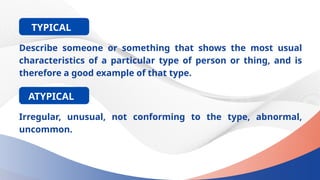 Describe someone or something that shows the most usual
characteristics of a particular type of person or thing, and is
therefore a good example of that type.
TYPICAL
Irregular, unusual, not conforming to the type, abnormal,
uncommon.
ATYPICAL
 