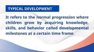 It refers to the normal progression where
children grow by acquiring knowledge,
skills, and behavior called developmental
milestones at a certain time frame.
TYPICAL DEVELOPMENT
 