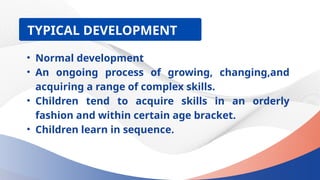? Normal development
? An ongoing process of growing, changing,and
acquiring a range of complex skills.
? Children tend to acquire skills in an orderly
fashion and within certain age bracket.
? Children learn in sequence.
TYPICAL DEVELOPMENT
 