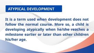 ATYPICAL DEVELOPMENT
It is a term used when development does not
follow the normal course. More so, a child is
developing atypically when he/she reaches a
milestone earlier or later than other children
his/her age.
 