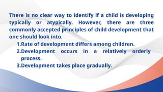 There is no clear way to identify if a child is developing
typically or atypically. However, there are three
commonly accepted principles of child development that
one should look into.
1.Rate of development differs among children.
2.Development occurs in a relatively orderly
process.
3.Development takes place gradually.
 