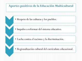Aportes positivos de la Educación Multicultural
• Respeto de las culturas y los pueblos.
• Impulso a reformar del sistema educativo.
• Lucha contra el racismo y la discriminación.
• Regionalización cultural del currículum educacional.
 
