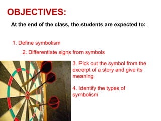 OBJECTIVES:
At the end of the class, the students are expected to:

1. Define symbolism
2. Differentiate signs from symbols
3. Pick out the symbol from the
excerpt of a story and give its
meaning
4. Identify the types of
symbolism

 