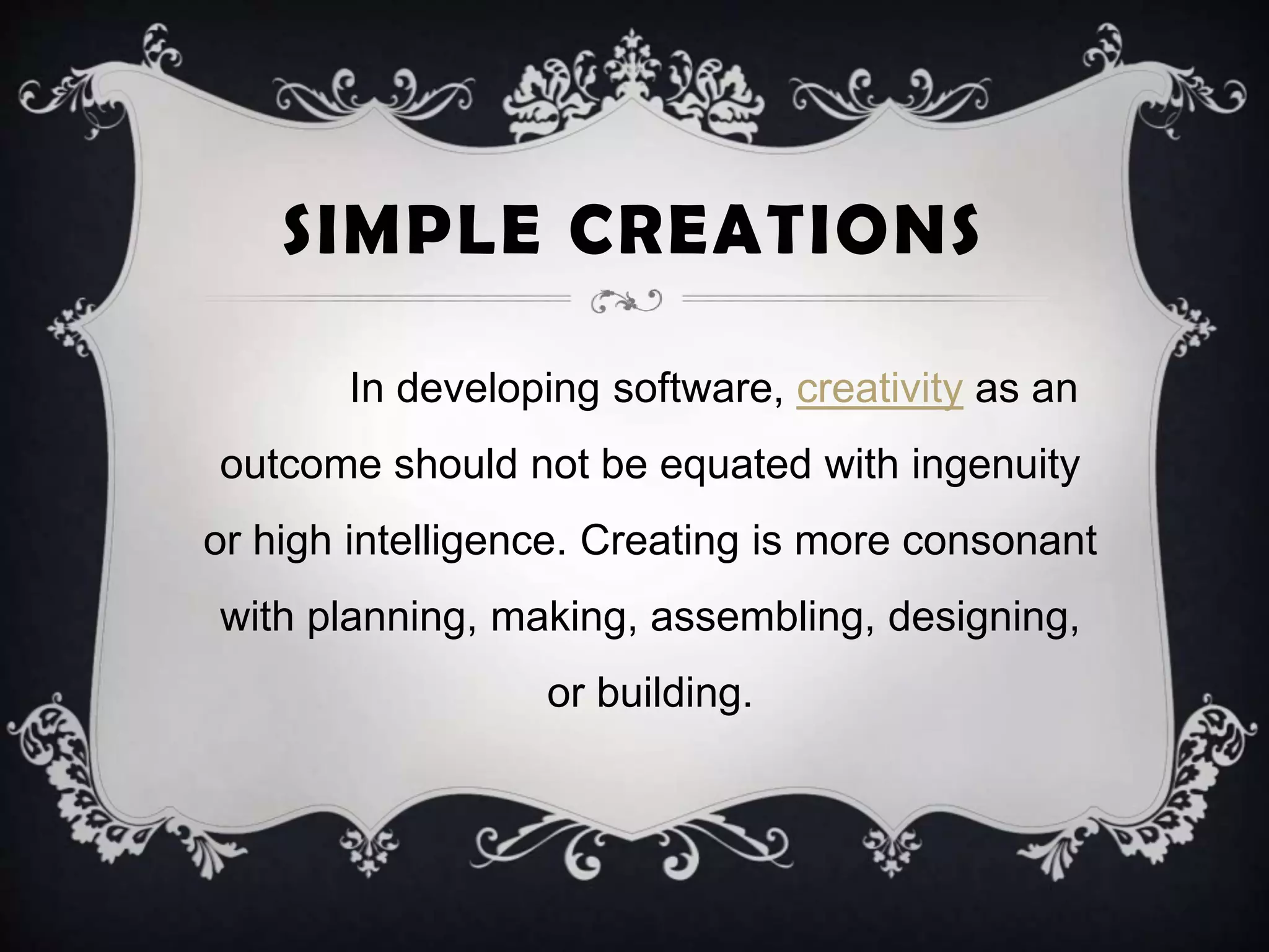 SIMPLE CREATIONS
In developing software, creativity as an
outcome should not be equated with ingenuity
or high intelligence. Creating is more consonant
with planning, making, assembling, designing,
or building.
 