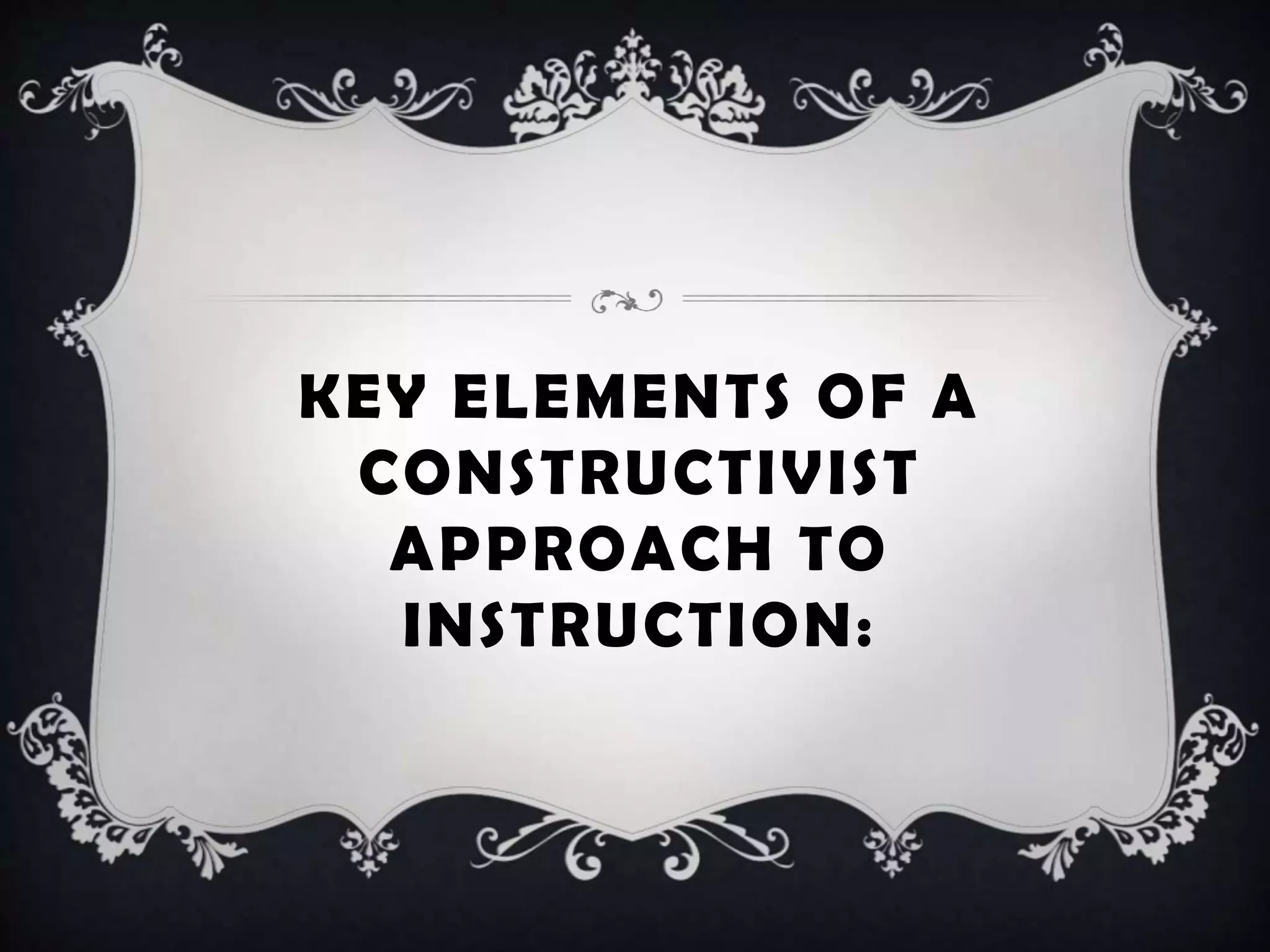 KEY ELEMENTS OF A
CONSTRUCTIVIST
APPROACH TO
INSTRUCTION:
 