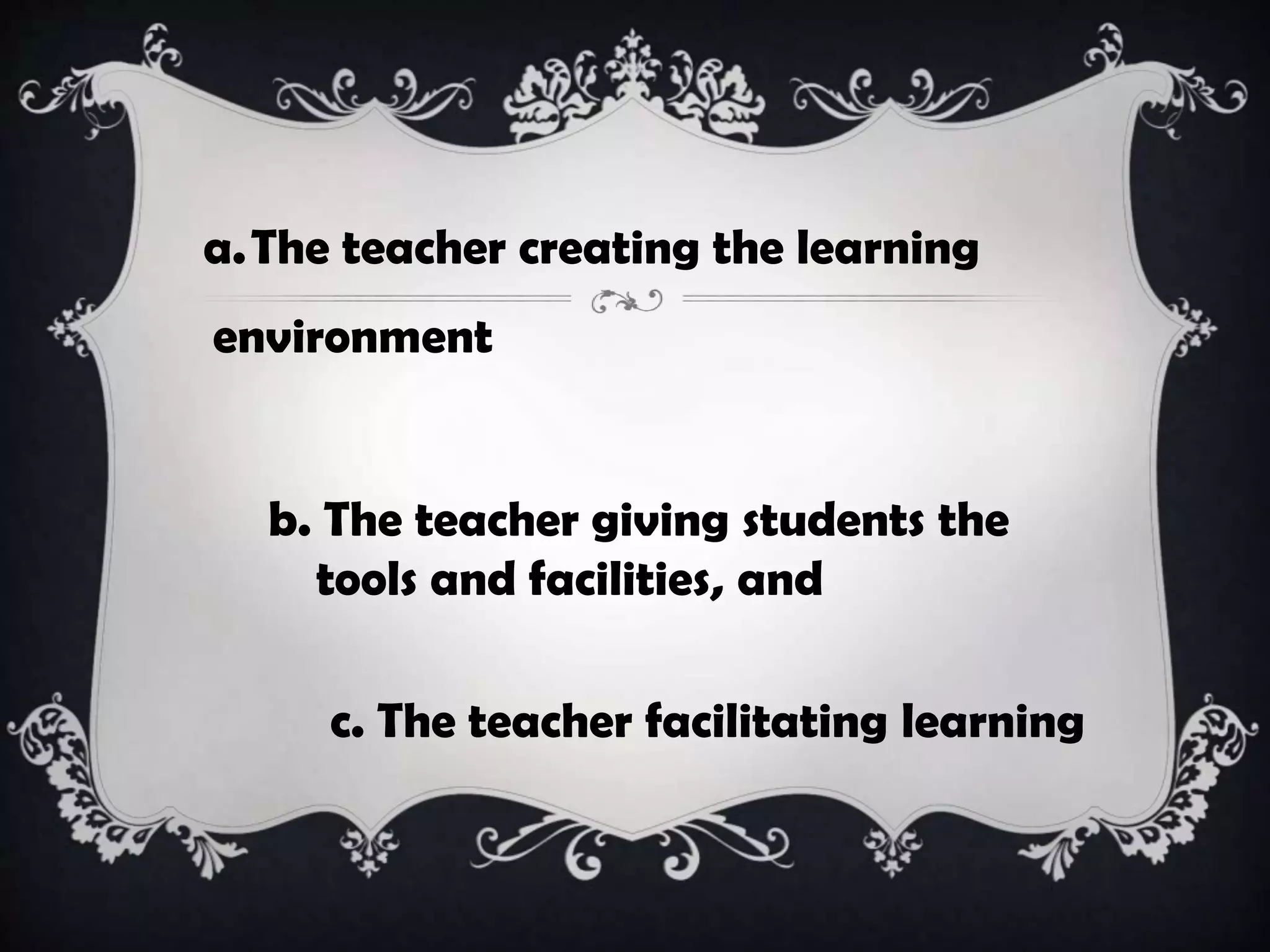 a.The teacher creating the learning
environment
b. The teacher giving students the
tools and facilities, and
c. The teacher facilitating learning
 