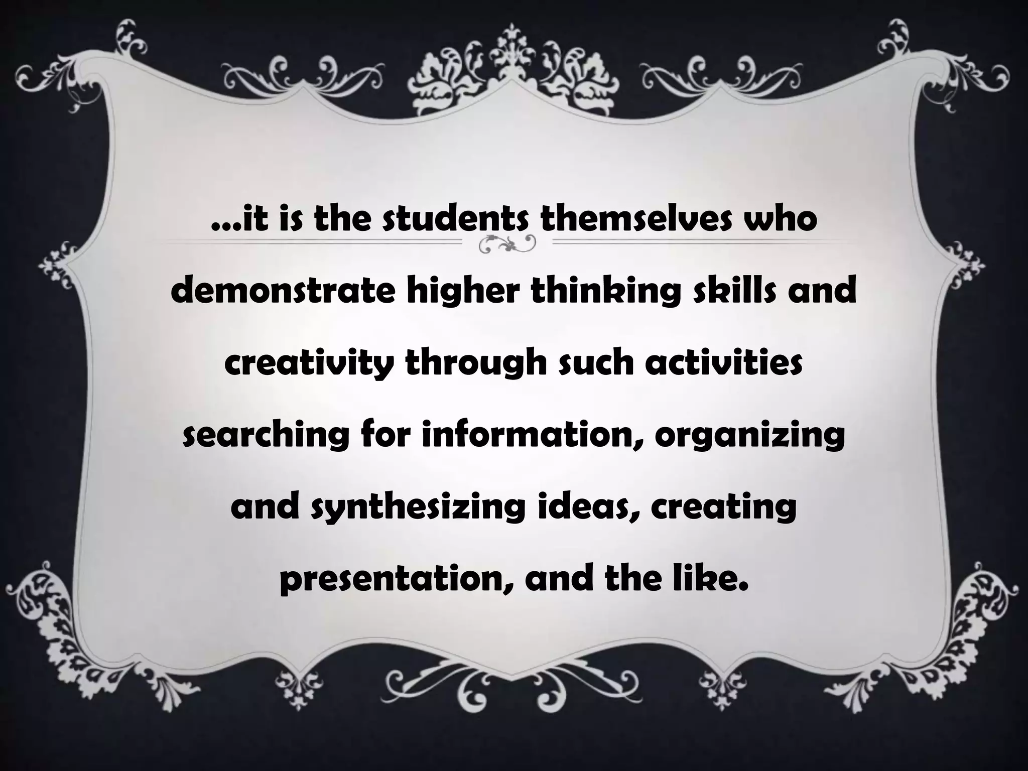 …it is the students themselves who
demonstrate higher thinking skills and
creativity through such activities
searching for information, organizing
and synthesizing ideas, creating
presentation, and the like.
 
