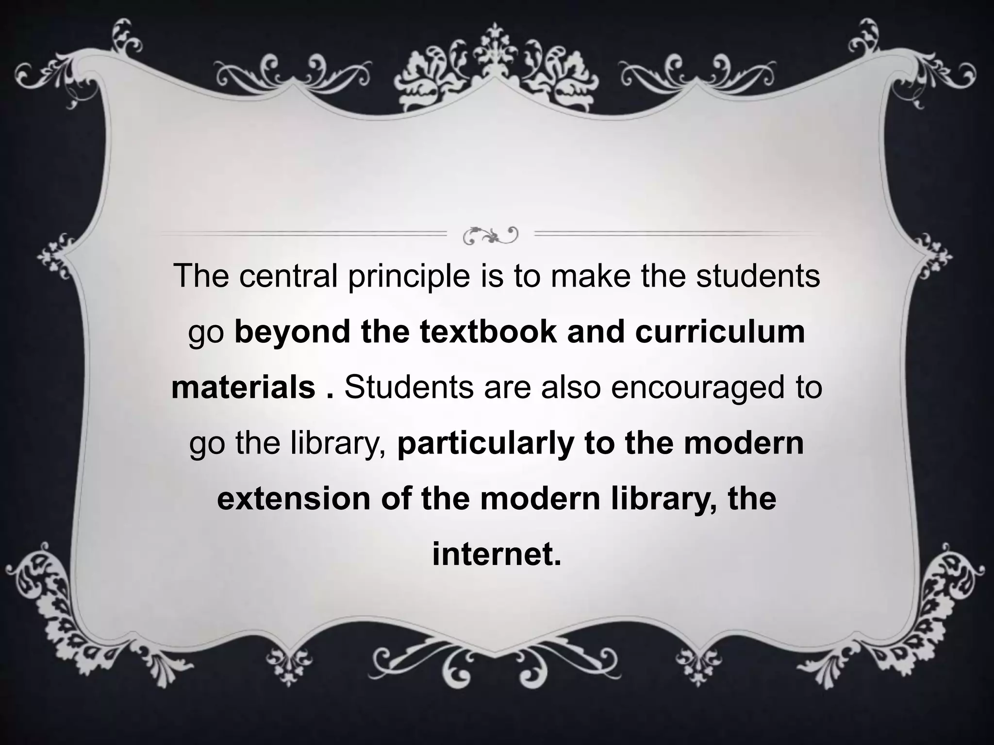 The central principle is to make the students
go beyond the textbook and curriculum
materials . Students are also encouraged to
go the library, particularly to the modern
extension of the modern library, the
internet.
 