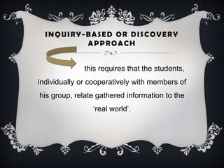 INQUIRY-BASED OR DISCOVERY
APPROACH
this requires that the students,
individually or cooperatively with members of
his group, relate gathered information to the
‘real world’.
 