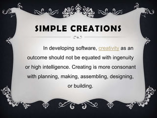 SIMPLE CREATIONS
In developing software, creativity as an
outcome should not be equated with ingenuity
or high intelligence. Creating is more consonant
with planning, making, assembling, designing,
or building.
 