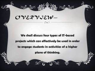 OVERVIEW…
We shall discuss four types of IT-based
projects which can effectively be used in order
to engage students in activities of a higher
plane of thinking.
 