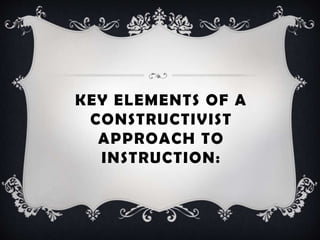 KEY ELEMENTS OF A
CONSTRUCTIVIST
APPROACH TO
INSTRUCTION:
 