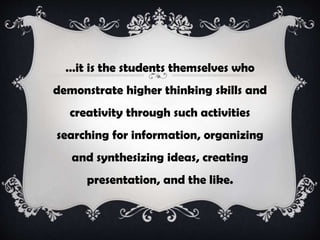…it is the students themselves who
demonstrate higher thinking skills and
creativity through such activities
searching for information, organizing
and synthesizing ideas, creating
presentation, and the like.
 