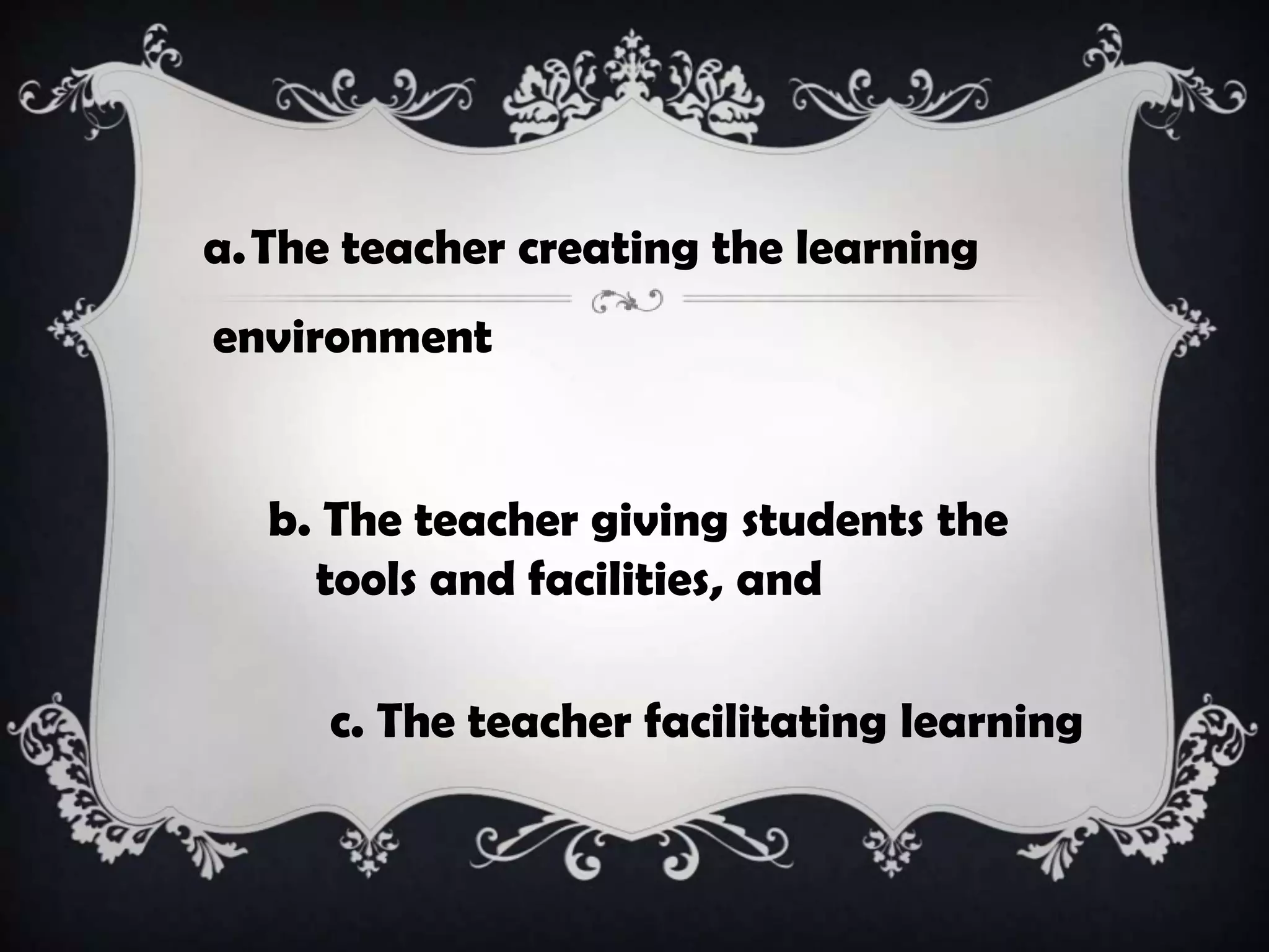 a.The teacher creating the learning
environment
b. The teacher giving students the
tools and facilities, and
c. The teacher facilitating learning
 