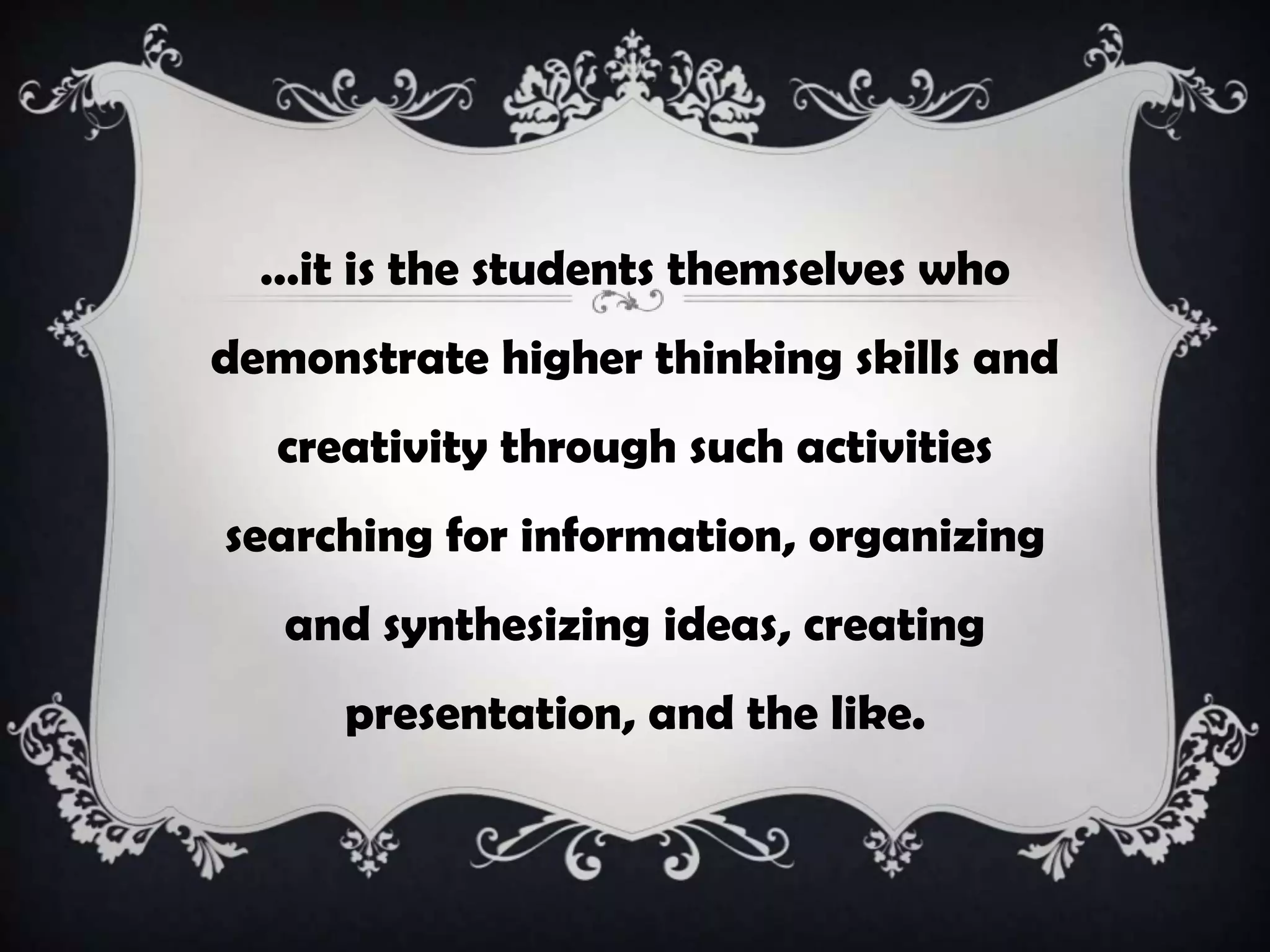 …it is the students themselves who
demonstrate higher thinking skills and
creativity through such activities
searching for information, organizing
and synthesizing ideas, creating
presentation, and the like.
 