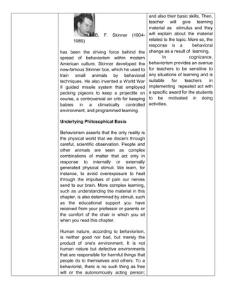 B. F. Skinner (1904-
1989)
has been the driving force behind the
spread of behaviorism within modern
American culture. Skinner developed the
now-famous Skinner box, which he used to
train small animals by behavioral
techniques. He also invented a World War
II guided missile system that employed
pecking pigeons to keep a projectile on
course, a controversial air crib for keeping
babies in a climatically controlled
environment, and programmed learning.
Underlying Philosophical Basis
Behaviorism asserts that the only reality is
the physical world that we discern through
careful, scientific observation. People and
other animals are seen as complex
combinations of matter that act only in
response to internally or externally
generated physical stimuli. We learn, for
instance, to avoid overexposure to heat
through the impulses of pain our nerves
send to our brain. More complex learning,
such as understanding the material in this
chapter, is also determined by stimuli, such
as the educational support you have
received from your professor or parents or
the comfort of the chair in which you sit
when you read this chapter.
Human nature, according to behaviorism,
is neither good nor bad, but merely the
product of one's environment. It is not
human nature but defective environments
that are responsible for harmful things that
people do to themselves and others. To a
behaviorist, there is no such thing as free
will or the autonomously acting person;
and also their basic skills. Then,
teacher will give learning
material as stimulus and they
will explain about the material
related to the topic. More so, the
response is a behavioral
change as a result of learning.
In cognizance,
behaviorism provides an avenue
for teachers to be sensitive to
any situations of learning and is
suitable for teachers in
implementing repeated act with
a specific award for the students
to be motivated in doing
activities.
 