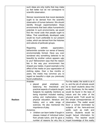 such ideas are only myths that may make
us feel better but do not correspond to
scientific observation.
Skinner recommends that moral standards
ought to be derived from the scientific
observation of human behavior. We should
identify through experimentation those
environments that best utilize humankind's
potential. In such environments, we would
find the moral code that people ought to
follow. That scientifically developed code
would be much preferable to our present
codes, which are derived from the histories
and cultures of particular groups.
Regarding esthetic appreciation,
behaviorists consider our sense of beauty
environmentally formed. Have you ever
wondered why something believed to be
beautiful by another culture appears ugly
to you? Behaviorism says that the reason
lies in the way your environment has
shaped your tastes. A good example is the
effect of the media on your appreciation of
clothing styles. Over a few months or
years, the media may convince you to
regard as beautiful a style you previously
found unattractive.
Realism
Aristotle-
 placed great emphasis on
balancing the theoretical and
practical aspects of subjects taught.
Subjects he explicitly mentions as
being important included reading,
writing and mathematics; music;
physical education; literature and
history; and a wide range of
sciences. He also mentioned the
importance of play.
Avicenna-
 ‘children can learn better if taught in
classes instead of individual tuition
from private tutors, and he gave a
number of reasons for why this is
For the realist, the world is as it
is, and the job of schools would
be to teach students about the
world. Goodness, for the realist,
would be found in the laws of
nature and the order of the
physical world. Truth would be
the simple correspondences of
observation. The realist would
favor a school dominated by
subjects of the here-and-now
world, such as math and
science. Students would be
taught factual information for
mastery. The teacher would
impart knowledge of this reality
 