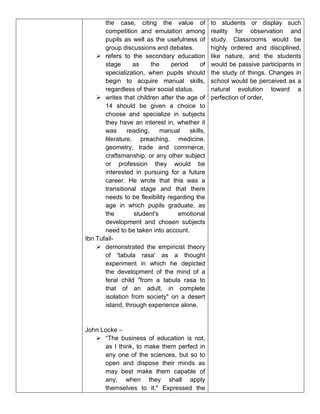 the case, citing the value of
competition and emulation among
pupils as well as the usefulness of
group discussions and debates.
 refers to the secondary education
stage as the period of
specialization, when pupils should
begin to acquire manual skills,
regardless of their social status.
 writes that children after the age of
14 should be given a choice to
choose and specialize in subjects
they have an interest in, whether it
was reading, manual skills,
literature, preaching, medicine,
geometry, trade and commerce,
craftsmanship, or any other subject
or profession they would be
interested in pursuing for a future
career. He wrote that this was a
transitional stage and that there
needs to be flexibility regarding the
age in which pupils graduate, as
the student's emotional
development and chosen subjects
need to be taken into account.
Ibn Tufail-
 demonstrated the empiricist theory
of 'tabula rasa' as a thought
experiment in which he depicted
the development of the mind of a
feral child "from a tabula rasa to
that of an adult, in complete
isolation from society" on a desert
island, through experience alone.
John Locke –
 “The business of education is not,
as I think, to make them perfect in
any one of the sciences, but so to
open and dispose their minds as
may best make them capable of
any, when they shall apply
themselves to it." Expressed the
to students or display such
reality for observation and
study. Classrooms would be
highly ordered and disciplined,
like nature, and the students
would be passive participants in
the study of things. Changes in
school would be perceived as a
natural evolution toward a
perfection of order.
 