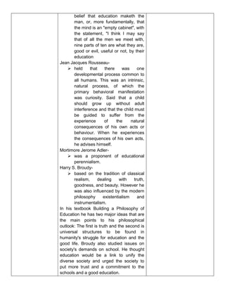 belief that education maketh the
man, or, more fundamentally, that
the mind is an "empty cabinet", with
the statement, "I think I may say
that of all the men we meet with,
nine parts of ten are what they are,
good or evil, useful or not, by their
education
Jean Jacques Rousseau-
 held that there was one
developmental process common to
all humans. This was an intrinsic,
natural process, of which the
primary behavioral manifestation
was curiosity. Said that a child
should grow up without adult
interference and that the child must
be guided to suffer from the
experience of the natural
consequences of his own acts or
behaviour. When he experiences
the consequences of his own acts,
he advises himself.
Mortimore Jerome Adler-
 was a proponent of educational
perennialism.
Harry S. Broudy-
 based on the tradition of classical
realism, dealing with truth,
goodness, and beauty. However he
was also influenced by the modern
philosophy existentialism and
instrumentalism.
In his textbook Building a Philosophy of
Education he has two major ideas that are
the main points to his philosophical
outlook: The first is truth and the second is
universal structures to be found in
humanity's struggle for education and the
good life. Broudy also studied issues on
society's demands on school. He thought
education would be a link to unify the
diverse society and urged the society to
put more trust and a commitment to the
schools and a good education.
 
