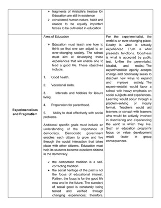  fragments of Aristotle's treatise On
Education are still in existence
 considered human nature, habit and
reason to be equally important
forces to be cultivated in education
Experimentalism
and Pragmatism
Aims of Education
 Education must teach one how to
think so that one can adjust to an
ever-changing society. The school
must aim at developing those
experiences that will enable one to
lead a good life. These objectives
include:
1. Good health.
2. Vocational skills.
3. Interests and hobbies for leisure
living.
4. Preparation for parenthood.
5. Ability to deal effectively with social
problems.
Additional specific goals must include an
understanding of the importance of
democracy. Democratic government
enables each citizen to grow and live
through the social interaction that takes
place with other citizens. Education must
help its students become excellent citizens
in the democracy.
 the democratic tradition is a self-
correcting tradition
 the social heritage of the past is not
the focus of educational interest.
Rather, the focus is for the good life
now and in the future. The standard
of social good is constantly being
tested and verified through
changing experiences; therefore,
For the experimentalist, the
world is an ever-changing place.
Reality is what is actually
experienced. Truth is what
presently functions. Goodness
is what is accepted by public
test. Unlike the perennialist,
idealist, and realist, The
experimentalist openly accepts
change and continually seeks to
discover new ways to expand
and improve society. The
experimentalist would favor a
school with heavy emphasis on
social subjects and experiences.
Learning would occur through a
problem-solving or inquiry
format. Teachers would aid
learners or consult with learners
who would be actively involved
in discovering and experiencing
the world in which they live.
Such an education program's
focus on value development
would factor in group
consequences
 