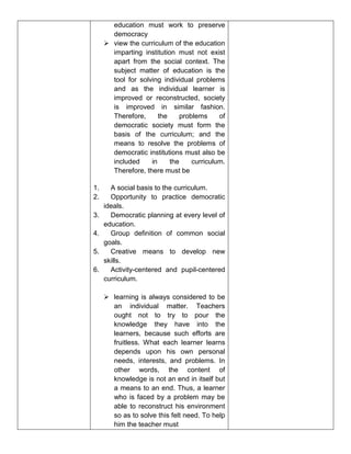 education must work to preserve
democracy
 view the curriculum of the education
imparting institution must not exist
apart from the social context. The
subject matter of education is the
tool for solving individual problems
and as the individual learner is
improved or reconstructed, society
is improved in similar fashion.
Therefore, the problems of
democratic society must form the
basis of the curriculum; and the
means to resolve the problems of
democratic institutions must also be
included in the curriculum.
Therefore, there must be
1. A social basis to the curriculum.
2. Opportunity to practice democratic
ideals.
3. Democratic planning at every level of
education.
4. Group definition of common social
goals.
5. Creative means to develop new
skills.
6. Activity-centered and pupil-centered
curriculum.
 learning is always considered to be
an individual matter. Teachers
ought not to try to pour the
knowledge they have into the
learners, because such efforts are
fruitless. What each learner learns
depends upon his own personal
needs, interests, and problems. In
other words, the content of
knowledge is not an end in itself but
a means to an end. Thus, a learner
who is faced by a problem may be
able to reconstruct his environment
so as to solve this felt need. To help
him the teacher must
 