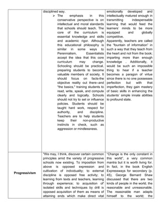 disciplined way.
 The emphasis in this
conservative perspective is on
intellectual and moral standards
that schools should teach. The
core of the curriculum is
essential knowledge and skills
and academic rigor. Although
this educational philosophy is
similar in some ways to
Perennialism, Essentialists
accept the idea that this core
curriculum may change.
Schooling should be practical,
preparing students to become
valuable members of society. It
should focus on facts-the
objective reality out there--and
"the basics," training students to
read, write, speak, and compute
clearly and logically. Schools
should not try to set or influence
policies. Students should be
taught hard work, respect for
authority, and discipline.
Teachers are to help students
keep their non-productive
instincts in check, such as
aggression or mindlessness.
emotionally developed and
intellectually matured enough in
transmitting indespensable
learning that would feed the
learners’ minds to be more
equipped and globally
competitive.
Apparently, teachers are called
the “fountain of information” in
such a way that they teach from
the heart and not from the book;
imparting more than enough
knowledge . Additionally, it
would be such an impossible
thing to hear if a teacher
becomes a paragon of virtue
since there is no one possesses
perfection but with that
imperfection, they gain mastery
of basic skills in enhancing the
students’ simple innate abilities
to profound state.
Progressivism
"We may, I think, discover certain common
principles amid the variety of progressive
schools now existing. To imposition from
above is opposed expression and
cultivation of individuality; to external
discipline is opposed free activity; to
learning from texts and teachers, learning
through experience; to acquisition of'
isolated skills and techniques by drill is
opposed acquisition of them as means of
attaining ends which make direct vital
“Change is the only constant in
this world”, a very common
mantra but it is worth living for.
In fact, in the book English
Expressways for secondary (p.
45), George Bernard Shaw
discussed that there are two
kinds of people in the world, the
reasonable and unreasonable.
The reasonable man adapts
himself to the world; the
 