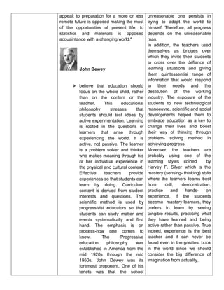 appeal; to preparation for a more or less
remote future is opposed making the most
of the opportunities of present life; to
statistics and materials is opposed
acquaintance with a changing world."
John Dewey
 believe that education should
focus on the whole child, rather
than on the content or the
teacher. This educational
philosophy stresses that
students should test ideas by
active experimentation. Learning
is rooted in the questions of
learners that arise through
experiencing the world. It is
active, not passive. The learner
is a problem solver and thinker
who makes meaning through his
or her individual experience in
the physical and cultural context.
Effective teachers provide
experiences so that students can
learn by doing. Curriculum
content is derived from student
interests and questions. The
scientific method is used by
progressivist educators so that
students can study matter and
events systematically and first
hand. The emphasis is on
process-how one comes to
know. The Progressive
education philosophy was
established in America from the
mid 1920s through the mid
1950s. John Dewey was its
foremost proponent. One of his
tenets was that the school
unreasonable one persists in
trying to adapt the world to
himself. Therefore, all progress
depends on the unreasonable
man.
In addition, the teachers used
themselves as bridges over
which they invite their students
to cross over the defiance of
learning situations and giving
them quintessential range of
information that would respond
to their needs and the
destitution of the working
industry. The exposure of the
students to new technological
manoeuvre, scientific and social
developments helped them to
embrace education as a key to
change their lives and boost
their way of thinking through
problem- solving method in
achieving progress.
Moreover, the teachers are
probably using one of the
learning styles coined by
Harvey F. Silver which is the
mastery (sensing- thinking) style
where the learners learns best
from drill, demonstration,
practice and hands- on
experience. If the students
become mastery learners, they
prefers to learn by seeing
tangible results, practicing what
they have learned and being
active rather than passive. True
indeed, experience is the best
teacher and it can never be
found even in the greatest book
in the world since we should
consider the big difference of
imagination from actuality.
 