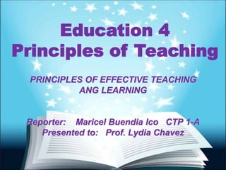 Education 4
Principles of Teaching
PRINCIPLES OF EFFECTIVE TEACHING
ANG LEARNING
Reporter: Maricel Buendia Ico CTP 1-A
Presented to: Prof. Lydia Chavez
 
