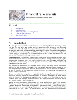 Financial ratio analysis
A reading prepared by Pamela Peterson Drake
O U T L I N E
1. Introduction
2. Liquidity ratios
3. Profitability ratios and activity ratios
4. Financial leverage ratios
5. Shareholder ratios
1. Introduction
As a manager, you may want to reward employees based on their performance. How do you know
how well they have done? How can you determine what departments or divisions have performed
well? As a lender, how do decide the borrower will be able to pay back as promised? As a manager of
a corporation how do you know when existing capacity will be exceeded and enlarged capacity will be
needed? As an investor, how do you predict how well the securities of one company will perform
relative to that of another? How can you tell whether one security is riskier than another? We can
address all of these questions through financial analysis.
Financial analysis is the selection, evaluation, and interpretation of financial data, along with other
pertinent information, to assist in investment and financial decision-making. Financial analysis may be
used internally to evaluate issues such as employee performance, the efficiency of operations, and
credit policies, and externally to evaluate potential investments and the credit-worthiness of
borrowers, among other things.
The analyst draws the financial data needed in financial analysis from many sources. The primary
source is the data provided by the company itself in its annual report and required disclosures. The
annual report comprises the income statement, the balance sheet, and the statement of cash flows,
as well as footnotes to these statements. Certain businesses are required by securities laws to
disclose additional information.
Besides information that companies are required to disclose through financial statements, other
information is readily available for financial analysis. For example, information such as the market
prices of securities of publicly-traded corporations can be found in the financial press and the
electronic media daily. Similarly, information on stock price indices for industries and for the market
as a whole is available in the financial press.
Another source of information is economic data, such as the Gross Domestic Product and Consumer
Price Index, which may be useful in assessing the recent performance or future prospects of a
company or industry. Suppose you are evaluating a company that owns a chain of retail outlets.
What information do you need to judge the company's performance and financial condition? You
need financial data, but it doesn't tell the whole story. You also need information on consumer
Financial ratios, a reading prepared by Pamela Peterson Drake 1
 