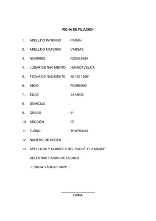 FICHA DE FILIACIÓN
1. APELLIDO PATERNO : PAITÁN
2. APELLIDO MATERNO : VARGAS
3. NOMBRES : ROSALINDA
4. LUGAR DE NACIMIENTO : HUANCAVELICA
5. FECHA DE NACIMIENTO : 18 / 02 / 2001
6. SEXO : FEMENINO
7. EDAD : 14 AÑOS
8. DOMICILIO :
9. GRADO : 3º
10. SECCIÓN : “B”
11. TURNO : TEMPRANO
12. NÚMERO DE ORDEN :
13. APELLIDOS Y NOMBRES DEL PADRE Y LA MADRE:
CELESTINO PAITÁN DE LA CRUZ
LEONCIA VARGAS TAIPE
___________________
FIRMA
 