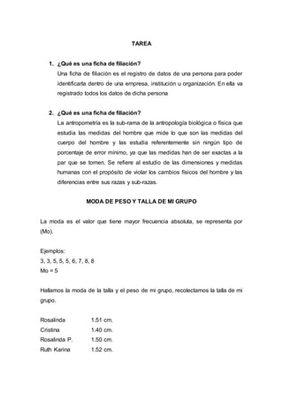 TAREA
1. ¿Qué es una ficha de filiación?
Una ficha de filiación es el registro de datos de una persona para poder
identificarla dentro de una empresa, institución u organización. En ella va
registrado todos los datos de dicha persona
2. ¿Qué es una ficha de filiación?
La antropometría es la sub-rama de la antropología biológica o física que
estudia las medidas del hombre que mide lo que son las medidas del
cuerpo del hombre y las estudia referentemente sin ningún tipo de
porcentaje de error mínimo, ya que las medidas han de ser exactas a la
par que se tomen. Se refiere al estudio de las dimensiones y medidas
humanas con el propósito de violar los cambios físicos del hombre y las
diferencias entre sus razas y sub-razas.
MODA DE PESO Y TALLA DE MI GRUPO
La moda es el valor que tiene mayor frecuencia absoluta, se representa por
(Mo).
Ejemplos:
3, 3, 5, 5, 5, 6, 7, 8, 8
Mo = 5
Hallamos la moda de la talla y el peso de mi grupo, recolectamos la talla de mi
grupo.
Rosalinda 1.51 cm.
Cristina 1.40 cm.
Rosalinda P. 1.50 cm.
Ruth Karina 1.52 cm.
 