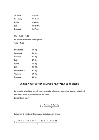 Victoria 1.52 cm.
Rosmery 1.53 cm.
Lucia 1.50 cm.
Liz 1.52 cm.
Dayana 1.47 cm.
Mo = 1.50 y 1.52
La moda de la talla de mi grupo
1.50 y 1.53
Rosalinda 44 Kg.
Rosmery 51 Kg.
Cristina 39 Kg.
Ruth 45 Kg.
Lucia 46 Kg.
Liz 43 Kg.
Rosalinda P. 46 Kg.
Victoria 57 Kg.
Dayana 41 Kg.
LA MEDIA ARITMÉTICA DEL PESO Y LA TALLA DE MI GRUPO
La media aritmética es el valor obtenido al sumar todos los datos y dividir el
resultado entre el número total de datos.
Su símbolo es 𝑋̅
𝑋̅ =
𝑋1 + 𝑋2 + 𝑋3 + 𝑋4
4
Hallamos la media aritmética de la talla de mi grupo.
𝑋̅ =
45 + 51 + 39 + 45 + 46 + 43 + 46 + 57 + 41
9
 