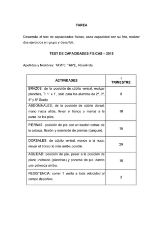 TAREA
Desarrolle el test de capacidades físicas, cada capacidad con su foto, realizar
dos ejercicios en grupo y describir.
TEST DE CAPACIDADES FÍSICAS – 2015
Apellidos y Nombres: TAYPE TAIPE, Rosalinda
ACTIVIDADES
I
TRIMESTRE
BRAZOS: de la posición de cúbito ventral, realizar
planchas, T: 1’ x 1’, sólo para los alumnos de 2º, 3º,
4º y 5º Grado
8
ABDOMINALES, de la posición de cúbito dorsal,
mano hacia atrás, llevar el tronco y manos a la
punta de los pies.
10
PIERNAS: posición de pie con un bastón detrás de
la cabeza, flexión y extensión de piernas (canguro).
15
DORSALES: de cúbito ventral, manos a la nuca,
elevar el tronco lo más arriba posible.
20
AGILIDAD: posición de pie, pasar a la posición de
plano inclinado (planchas) y ponerse de pie, dando
una palmada arriba.
15
RESISTENCIA: correr 1 vuelta a toda velocidad al
campo deportivo.
2
 