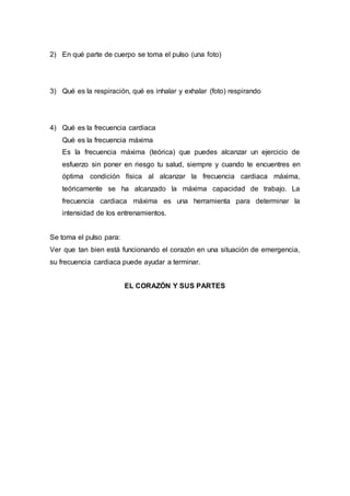 2) En qué parte de cuerpo se toma el pulso (una foto)
3) Qué es la respiración, qué es inhalar y exhalar (foto) respirando
4) Qué es la frecuencia cardiaca
Qué es la frecuencia máxima
Es la frecuencia máxima (teórica) que puedes alcanzar un ejercicio de
esfuerzo sin poner en riesgo tu salud, siempre y cuando te encuentres en
óptima condición física al alcanzar la frecuencia cardiaca máxima,
teóricamente se ha alcanzado la máxima capacidad de trabajo. La
frecuencia cardiaca máxima es una herramienta para determinar la
intensidad de los entrenamientos.
Se toma el pulso para:
Ver que tan bien está funcionando el corazón en una situación de emergencia,
su frecuencia cardiaca puede ayudar a terminar.
EL CORAZÓN Y SUS PARTES
 