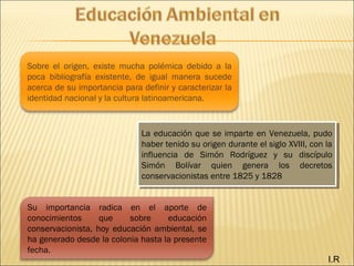 Sobre el origen, existe mucha polémica debido a la
poca bibliografía existente, de igual manera sucede
acerca de su importancia para definir y caracterizar la
identidad nacional y la cultura latinoamericana.
Su importancia radica en el aporte de
conocimientos que sobre educación
conservacionista, hoy educación ambiental, se
ha generado desde la colonia hasta la presente
fecha.
La educación que se imparte en Venezuela, pudo
haber tenido su origen durante el siglo XVIII, con la
influencia de Simón Rodríguez y su discípulo
Simón Bolívar quien genera los decretos
conservacionistas entre 1825 y 1828
La educación que se imparte en Venezuela, pudo
haber tenido su origen durante el siglo XVIII, con la
influencia de Simón Rodríguez y su discípulo
Simón Bolívar quien genera los decretos
conservacionistas entre 1825 y 1828
I.R
 