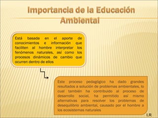 I.R
Está basada en el aporte de
conocimientos e información que
faciliten al hombre interpretar los
fenómenos naturales, así como los
procesos dinámicos de cambio que
ocurren dentro de ellos
Este proceso pedagógico ha dado grandes
resultados a solución de problemas ambientales, lo
cual también ha contribuido al proceso de
desarrollo social, ha permitido así mismo
alternativas para resolver los problemas de
desequilibrio ambiental, causado por el hombre a
los ecosistemas naturales
 