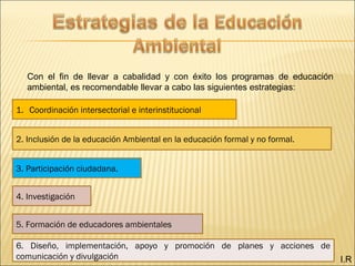 I.R
Con el fin de llevar a cabalidad y con éxito los programas de educación
ambiental, es recomendable llevar a cabo las siguientes estrategias:
1. Coordinación intersectorial e interinstitucional
2. Inclusión de la educación Ambiental en la educación formal y no formal.
3. Participación ciudadana.
4. Investigación
5. Formación de educadores ambientales
6. Diseño, implementación, apoyo y promoción de planes y acciones de
comunicación y divulgación
 