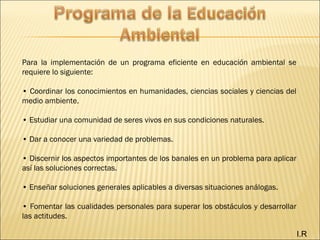 I.R
Para la implementación de un programa eficiente en educación ambiental se
requiere lo siguiente:
• Coordinar los conocimientos en humanidades, ciencias sociales y ciencias del
medio ambiente.
• Estudiar una comunidad de seres vivos en sus condiciones naturales.
• Dar a conocer una variedad de problemas.
• Discernir los aspectos importantes de los banales en un problema para aplicar
así las soluciones correctas.
• Enseñar soluciones generales aplicables a diversas situaciones análogas.
• Fomentar las cualidades personales para superar los obstáculos y desarrollar
las actitudes.
 