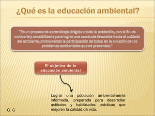El objetivo de la
educación ambiental
G. G
Lograr una población ambientalmente
informada, preparada para desarrollar
actitudes y habilidades prácticas que
mejoren la calidad de vida.
 