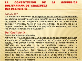 LA CONSTITUCIÓN DE LA REPÚBLICA
BOLIVARIANA DE VENEZUELA
Del Capítulo VI
Artículo 107:
“La educación ambiental es obligatoria en los niveles y modalidades
del sistema educativo, así como también en la educación ciudadana
no formal. Es de obligatorio cumplimiento en las instituciones
públicas y privadas, hasta el ciclo diversificado, la enseñanza de la
lengua castellana, la historia y la geografía de Venezuela, así como
los principios del ideario bolivariano.”
Del Capítulo IX
De los Derechos Ambientales
Artículo 127: Es un derecho y un deber de cada generación proteger
y mantener el ambiente en beneficio de sí misma y del mundo
futuro. Toda persona tiene derecho individual y colectivamente a
disfrutar de una vida y de un ambiente seguro, sano y
ecológicamente equilibrado. El Estado protegerá el ambiente, la
diversidad biológica, los recursos genéticos, los procesos
ecológicos, los parques nacionales y monumentos naturales y demás
áreas de especial importancia ecológica. El genoma de los seres
vivos no podrá ser patentado, y la ley que se refiera a los principios
bioéticos regulará la materia. G. G
 