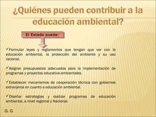 El Estado puede:El Estado puede:
Formular leyes y reglamentos que tengan que ver con la
educación ambiental, la protección del ambiente y su uso
racional. 
Asignar presupuestos adecuados para la implementación de
programas y proyectos educativo-ambientales. 
Establecer mecanismos de cooperación técnica con gobiernos
extranjeros en cuanto a educación ambiental. 
Diseñar estrategias y realizar programas de educación
ambiental, a nivel regional y Nacional. 
G. G
 
