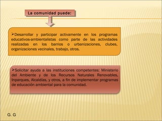 La comunidad puede:La comunidad puede:
Solicitar ayuda a las instituciones competentes: Ministerio
del Ambiente y de los Recursos Naturales Renovables,
Inparques, Alcaldías, y otros, a fin de implementar programas
de educación ambiental para la comunidad. 
Desarrollar y participar activamente en los programas
educativos-ambientalistas como parte de las actividades
realizadas en los barrios o urbanizaciones, clubes,
organizaciones vecinales, trabajo, otros. 
G. G
 