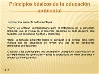 A. T
•Considerar al ambiente en forma integral.
•Asumir un enfoque interdisciplinario para el tratamiento de la dimensión
ambiental, que se inspira en el contenido específico de cada disciplina para
posibilitar una perspectiva holística y equilibrada.
•Tratar la temática ambiental desde lo particular a lo general tiene como
finalidad que los estudiantes se formen una idea de las condiciones
ambientales de otras áreas.
•Capacitar a los alumnos para que desempeñen un papel en la planificación de
sus experiencias de aprendizaje y darles la oportunidad de tomar decisiones y
aceptar sus consecuencias.
 