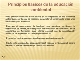 •Otro principio orientador hace énfasis en la complejidad de los problemas
ambientales, por lo cual es necesario desarrollar el pensamiento crítico y las
habilidades para resolverlos.
•Promover el conocimiento, la habilidad para solucionar problemas, la
clasificación de valores, la investigación y la evaluación de situaciones, en los
estudiantes en formación, cuyo interés especial sea la sensibilización
ambiental para aprender sobre la propia comunidad.
•Evaluar las implicaciones ambientales en proyectos de desarrollo.
•Insistir en la necesidad de cooperación local, nacional e internacional, para la
prevención y la solución de los problemas ambientales.
A. T
 