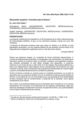 1
Rev Educ Med Super 2000;14(2):171-83
Educación superior: inversión para el futuro 1
Dr. Juan Vela Valdés 2
Descriptores DeCS: UNIVERSIDADES; EDUCACIÓN MÉDICA/tendencias;
CONGRESOS; EDUCACION MEDIA/economía.
Subject headings: UNIVERSITIES; EDUCATION, MEDICAL/trends; CONGRESSES;
EDUCATION, MEDICAL/economy.
PRESENTACIÓN
La presente conferencia fue impartida en el 50 Aniversario de la Unión Latinoamericana
de Universidades (UDUAL), la que, en los momentos actuales, cuenta con unos 165
miembros.
La Revista de Educación Superior tiene gran placer en felicitar a la UDUAL en este
significativo aniversario, con sus mejores deseos de que alcancen nuevos éxitos en la
búsqueda de la integración académica como un reto del nuevo milenio.
Consejo Editorial
Pienso que podemos aceptar, sin necesidad de hacer profundas disquisiciones, ni
muchas consideraciones semánticas o conceptuales, que la educación y en particular la
educación superior en América Latina y el Caribe, constituye una importante inversión,
que nuestras sociedades no sólo deben proteger sino desarrollar, si queremos
sobrevivir en el mundo de hoy y sobre todo en el de mañana. Me gustaría detenerme y
hacer que reflexionemos sobre algunas de las características del contenido que esta
inversión ha tenido, tiene y tendrá para las perspectivas del desarrollo de nuestra región
y para la universidad latinoamericana y caribeña en particular.
Si bien el término inversión en muchos evoca un contenido económico, no es sólo en
este plano que nos queremos detener sino en el contenido social que puede abarcar el
término, en el sentido de ver a la Universidad como una generadora de la potencialidad
humana necesaria para la transformación y desarrollo de la sociedad, como agente
revitalizadora de la misma.
Por lo tanto, es importante destacar que la Universidad como inversión se ve en ambas
dimensiones. Por una parte, en la dimensión de los aspectos sociopolíticos, dado que
todas las estrategias de desarrollo reconocen el papel del hombre y sus potencialidades
como el factor fundamental de las mismas.
----------------------------------------
1
Tomado de: Revista Cubana de Educación Superior. Vol XX No. 1; 2000: 3-16.
2
Doctor en Medicina, Rector de la Universidad de La Habana, Cuba.
 