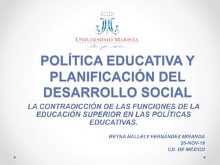 POLÍTICA EDUCATIVA Y
PLANIFICACIÓN DEL
DESARROLLO SOCIAL
LA CONTRADICCIÓN DE LAS FUNCIONES DE LA
EDUCACIÓN SUPERIOR EN LAS POLÍTICAS
EDUCATIVAS.
REYNA NALLELY FERNÁNDEZ MIRANDA
26-NOV-16
CD. DE MÉXICO
 